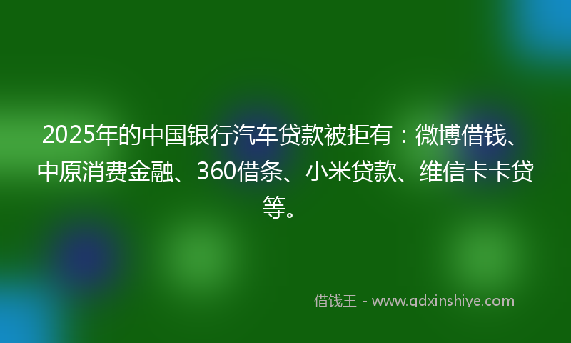 2025年的中国银行汽车贷款被拒有：微博借钱、中原消费金融、360借条、小米贷款、维信卡卡贷等。