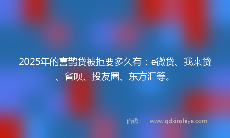 2025年的喜鹊贷被拒要多久有：e微贷、我来贷、省呗、投友圈、东方汇等。
