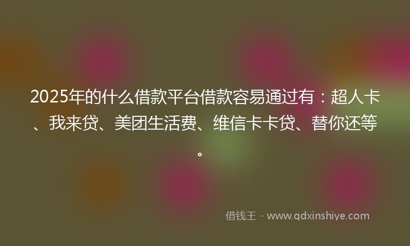 2025年的什么借款平台借款容易通过有：超人卡、我来贷、美团生活费、维信卡卡贷、替你还等。