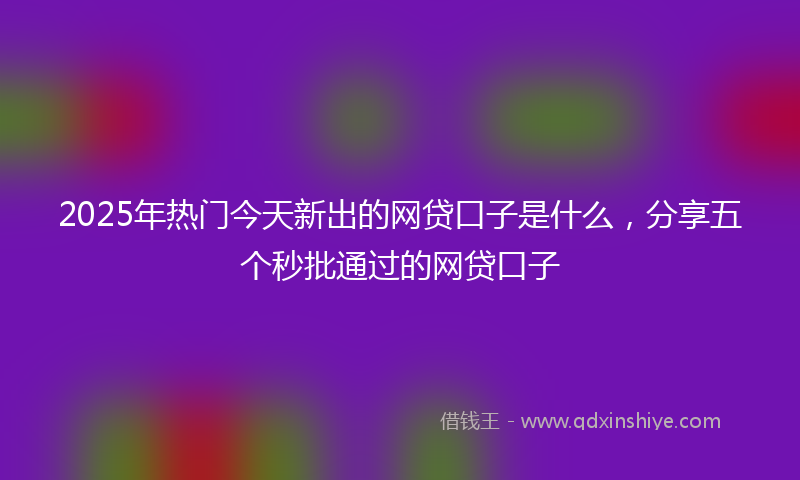 2025年热门今天新出的网贷口子是什么，分享五个秒批通过的网贷口子