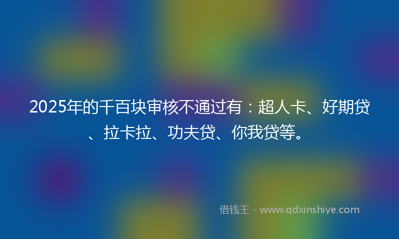 2025年的千百块审核不通过有：超人卡、好期贷、拉卡拉、功夫贷、你我贷等。