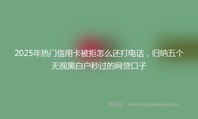 2025年热门信用卡被拒怎么还打电话，归纳五个无视黑白户秒过的网贷口子