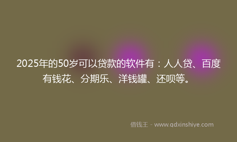 2025年的50岁可以贷款的软件有：人人贷、百度有钱花、分期乐、洋钱罐、还呗等。