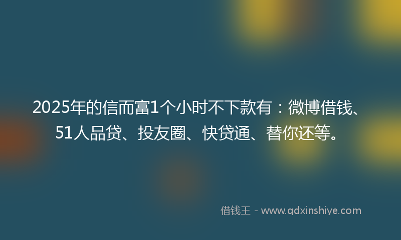 2025年的信而富1个小时不下款有：微博借钱、51人品贷、投友圈、快贷通、替你还等。