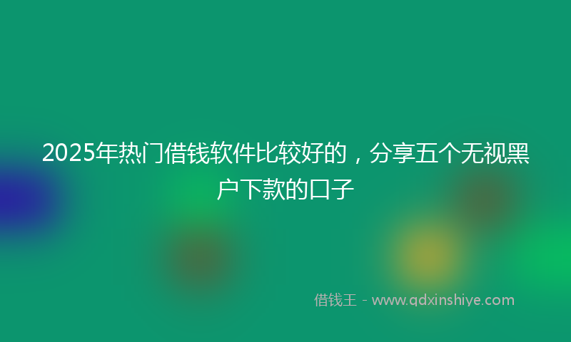 2025年热门借钱软件比较好的，分享五个无视黑户下款的口子