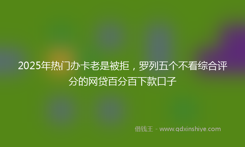 2025年热门办卡老是被拒，罗列五个不看综合评分的网贷百分百下款口子