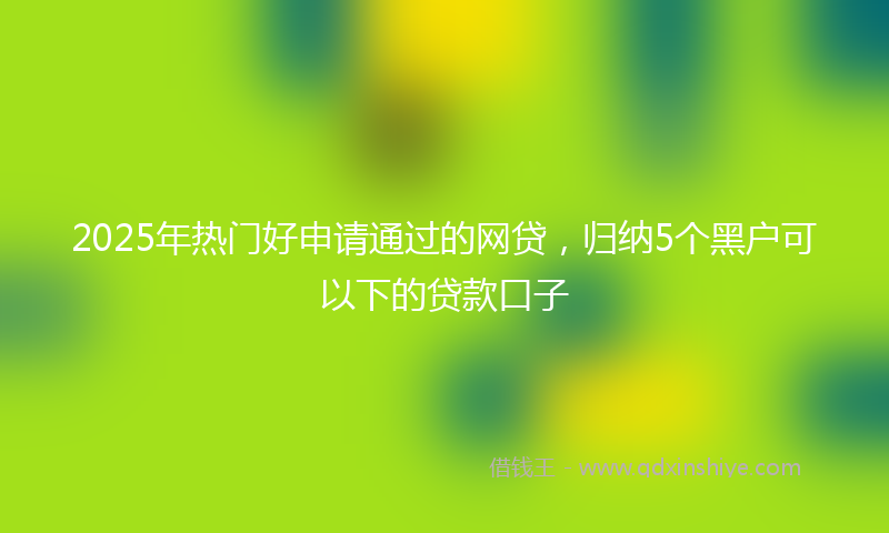 2025年热门好申请通过的网贷，归纳5个黑户可以下的贷款口子