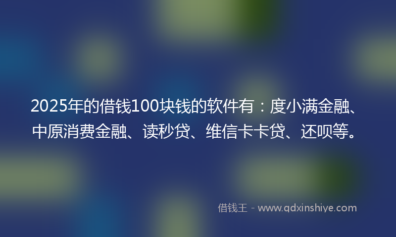 2025年的借钱100块钱的软件有：度小满金融、中原消费金融、读秒贷、维信卡卡贷、还呗等。