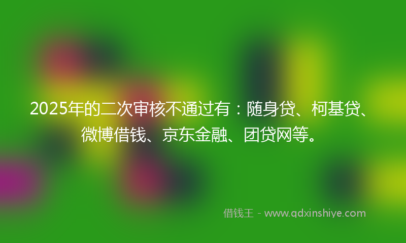 2025年的二次审核不通过有：随身贷、柯基贷、微博借钱、京东金融、团贷网等。