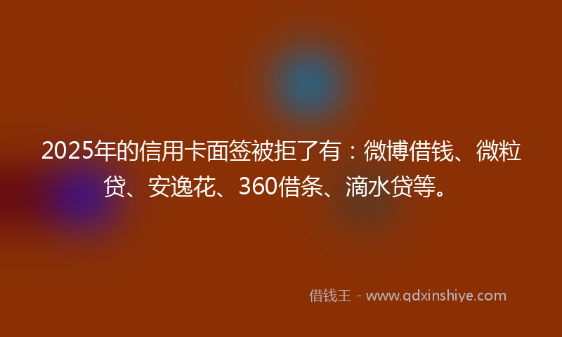 2025年的信用卡面签被拒了有：微博借钱、微粒贷、安逸花、360借条、滴水贷等。