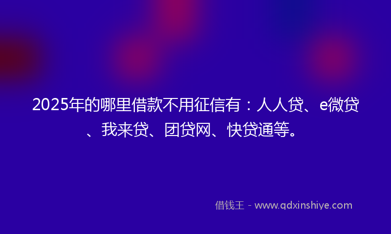 2025年的哪里借款不用征信有：人人贷、e微贷、我来贷、团贷网、快贷通等。
