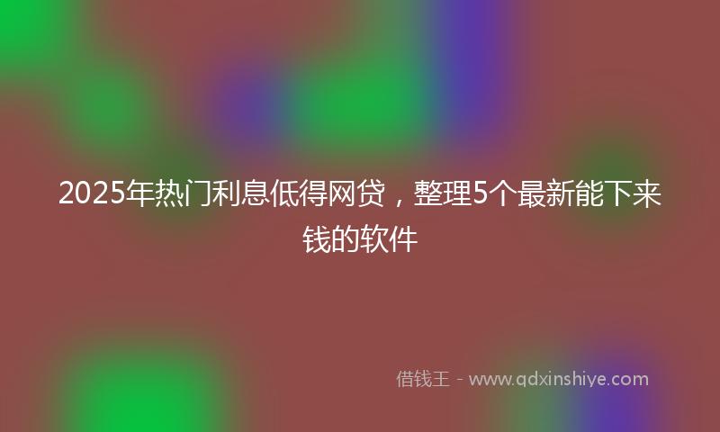 2025年热门利息低得网贷，整理5个最新能下来钱的软件