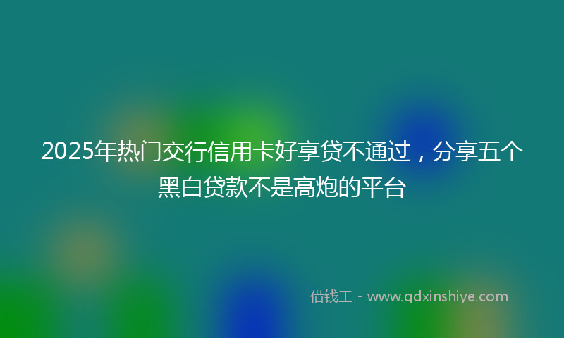 2025年热门交行信用卡好享贷不通过，分享五个黑白贷款不是高炮的平台