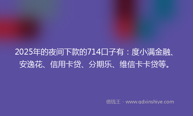 2025年的夜间下款的714口子有：度小满金融、安逸花、信用卡贷、分期乐、维信卡卡贷等。