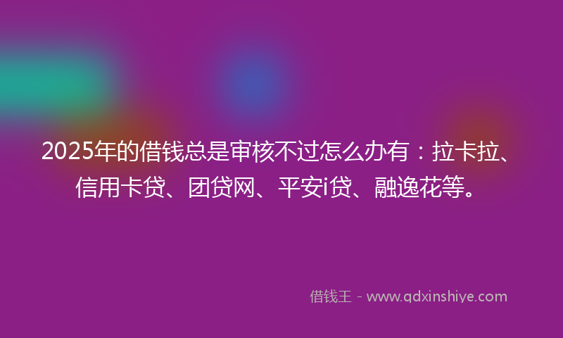2025年的借钱总是审核不过怎么办有：拉卡拉、信用卡贷、团贷网、平安i贷、融逸花等。