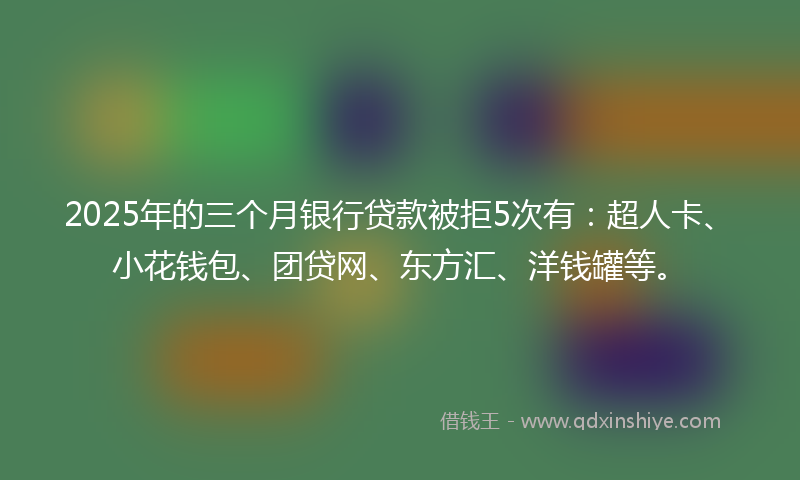 2025年的三个月银行贷款被拒5次有：超人卡、小花钱包、团贷网、东方汇、洋钱罐等。