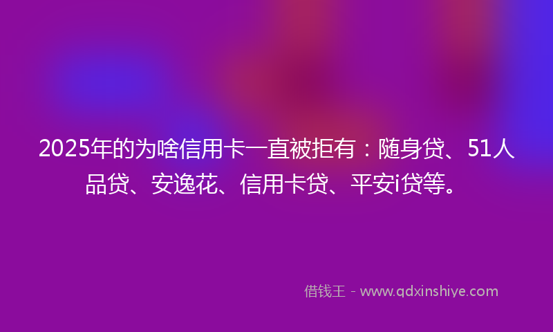 2025年的为啥信用卡一直被拒有：随身贷、51人品贷、安逸花、信用卡贷、平安i贷等。