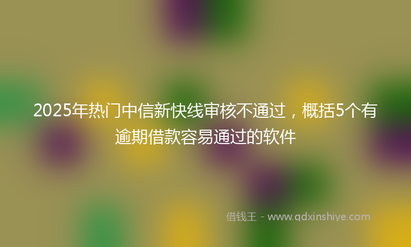 2025年热门中信新快线审核不通过，概括5个有逾期借款容易通过的软件