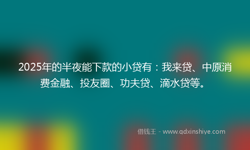 2025年的半夜能下款的小贷有：我来贷、中原消费金融、投友圈、功夫贷、滴水贷等。