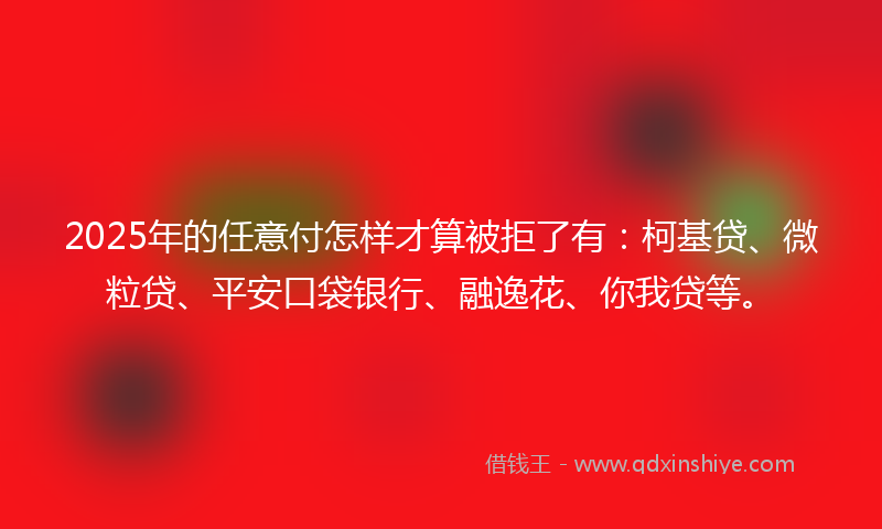 2025年的任意付怎样才算被拒了有：柯基贷、微粒贷、平安口袋银行、融逸花、你我贷等。