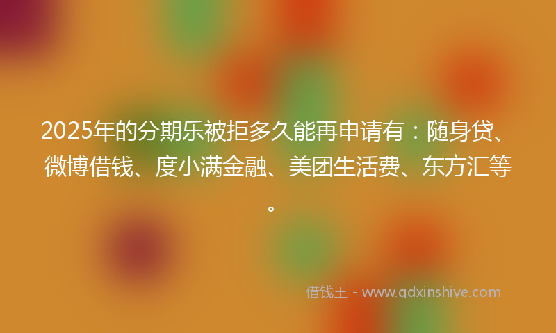 2025年的分期乐被拒多久能再申请有：随身贷、微博借钱、度小满金融、美团生活费、东方汇等。