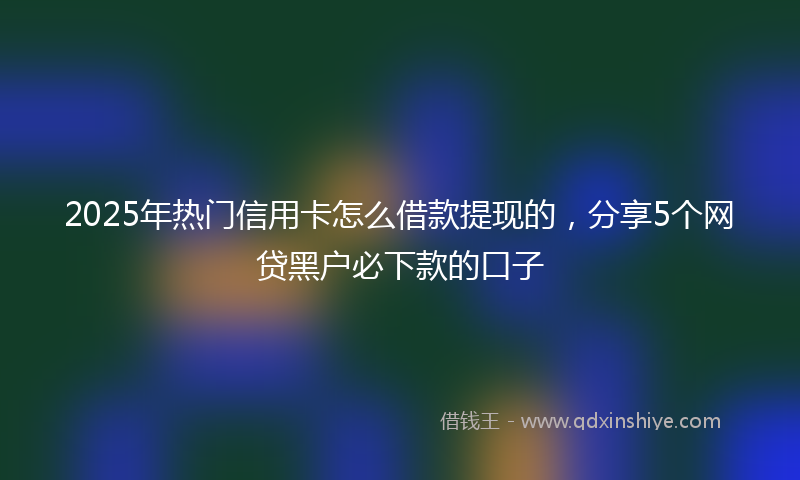 2025年热门信用卡怎么借款提现的，分享5个网贷黑户必下款的口子