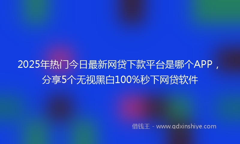 2025年热门今日最新网贷下款平台是哪个APP，分享5个无视黑白100%秒下网贷软件