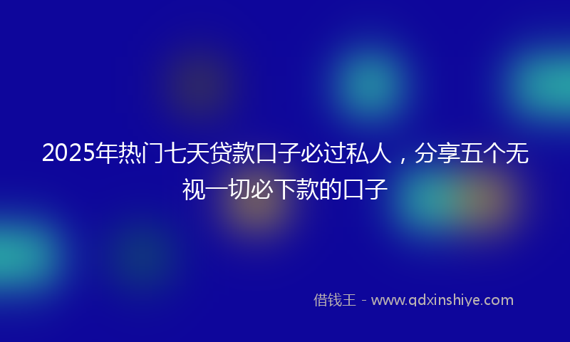 2025年热门七天贷款口子必过私人，分享五个无视一切必下款的口子