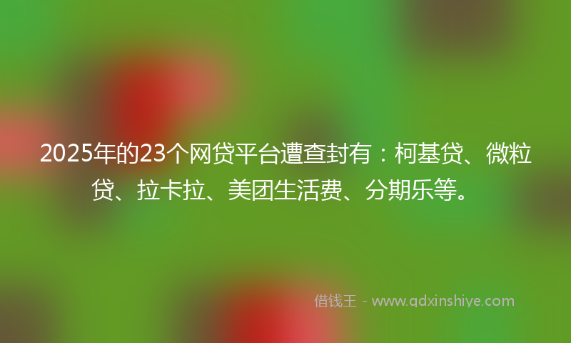 2025年的23个网贷平台遭查封有：柯基贷、微粒贷、拉卡拉、美团生活费、分期乐等。