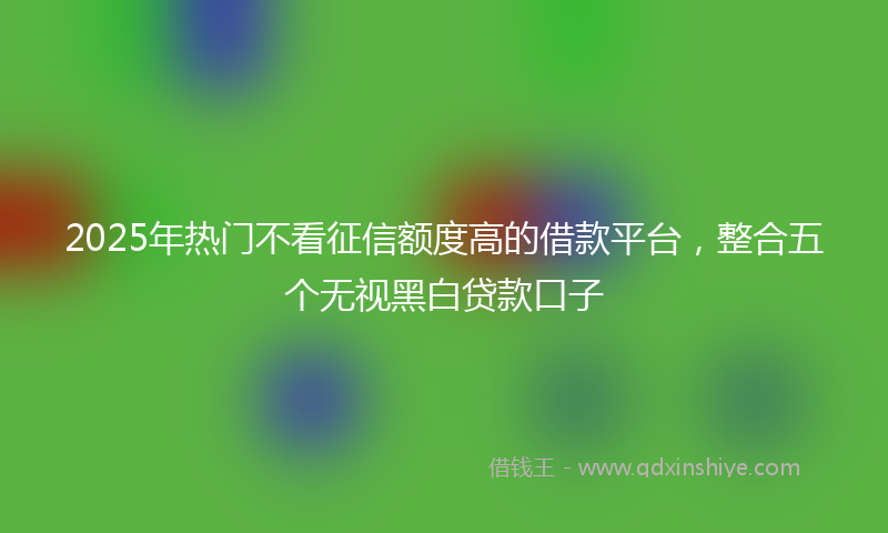 2025年热门不看征信额度高的借款平台，整合五个无视黑白贷款口子