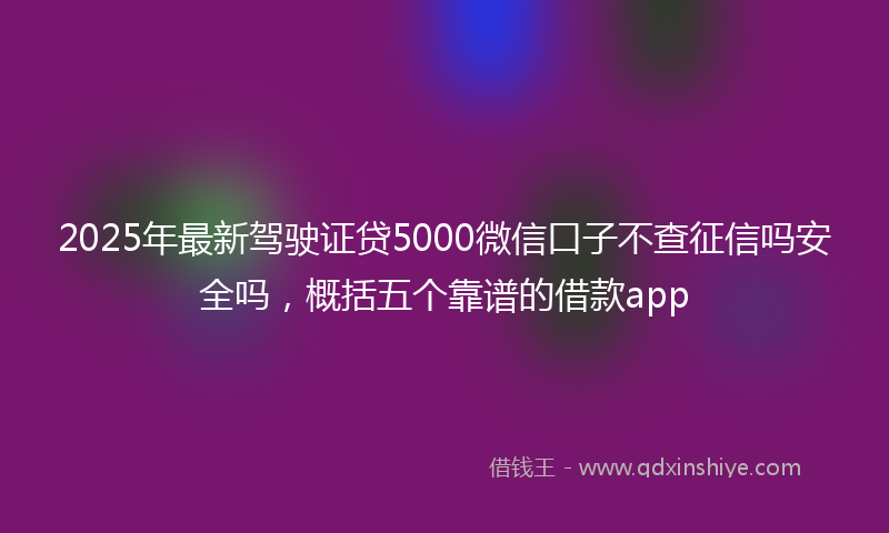 2025年最新驾驶证贷5000微信口子不查征信吗安全吗，概括五个靠谱的借款app