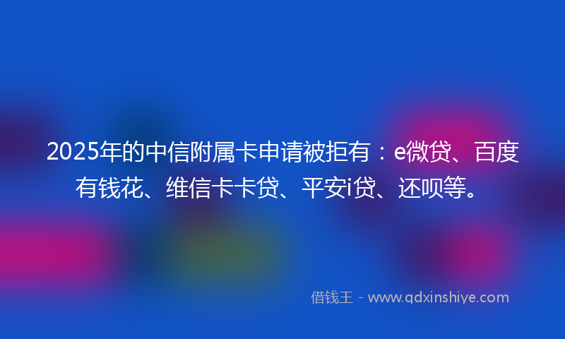 2025年的中信附属卡申请被拒有：e微贷、百度有钱花、维信卡卡贷、平安i贷、还呗等。