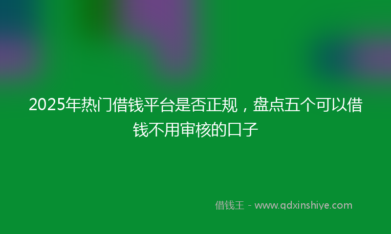 2025年热门借钱平台是否正规，盘点五个可以借钱不用审核的口子