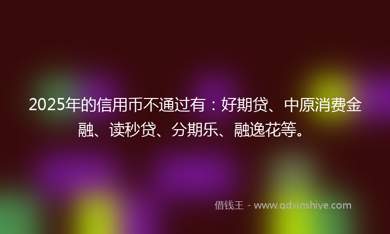 2025年的信用币不通过有：好期贷、中原消费金融、读秒贷、分期乐、融逸花等。