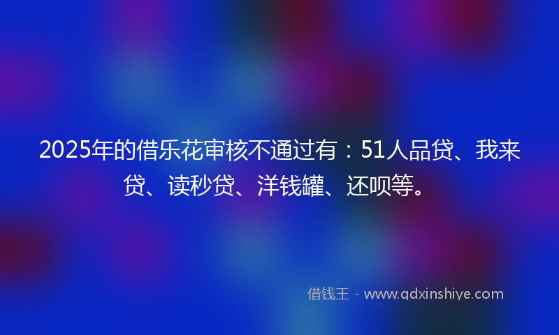 2025年的借乐花审核不通过有：51人品贷、我来贷、读秒贷、洋钱罐、还呗等。