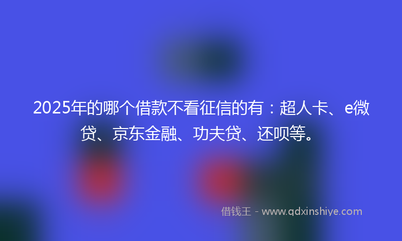 2025年的哪个借款不看征信的有：超人卡、e微贷、京东金融、功夫贷、还呗等。