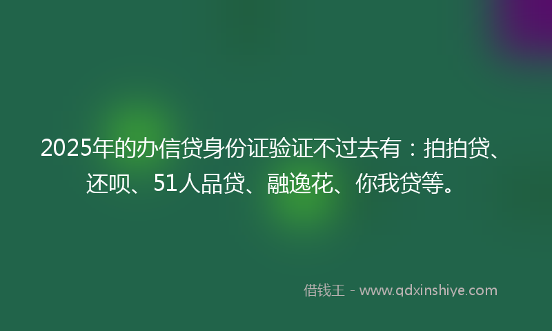2025年的办信贷身份证验证不过去有：拍拍贷、还呗、51人品贷、融逸花、你我贷等。