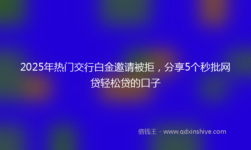 2025年热门交行白金邀请被拒，分享5个秒批网贷轻松贷的口子