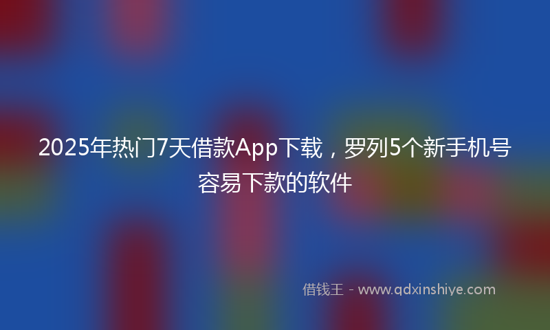2025年热门7天借款App下载，罗列5个新手机号容易下款的软件