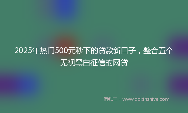 2025年热门500元秒下的贷款新口子，整合五个无视黑白征信的网贷