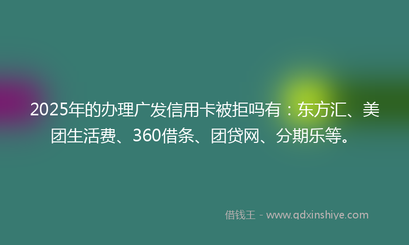 2025年的办理广发信用卡被拒吗有：东方汇、美团生活费、360借条、团贷网、分期乐等。