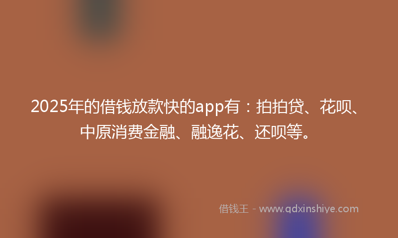 2025年的借钱放款快的app有：拍拍贷、花呗、中原消费金融、融逸花、还呗等。