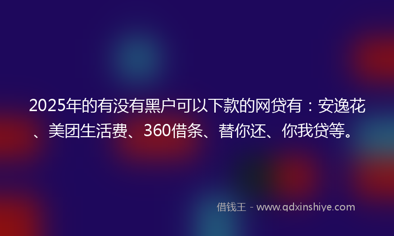 2025年的有没有黑户可以下款的网贷有：安逸花、美团生活费、360借条、替你还、你我贷等。