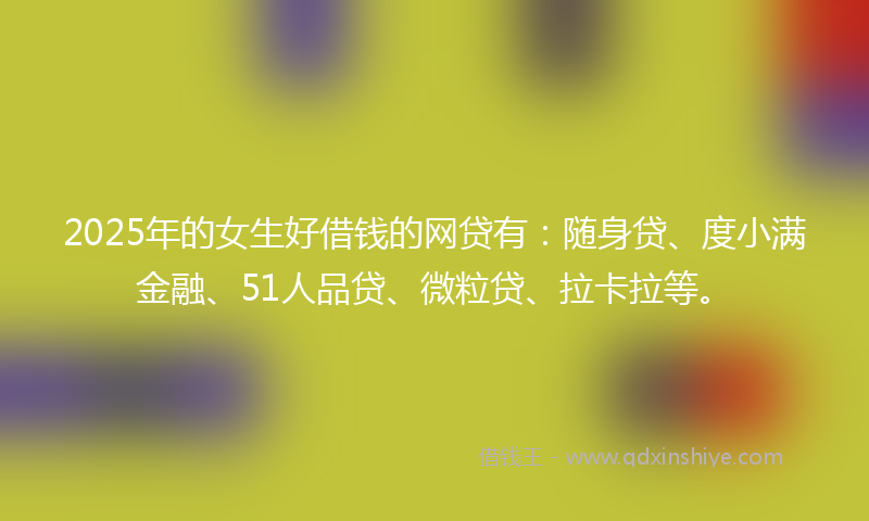 2025年的女生好借钱的网贷有：随身贷、度小满金融、51人品贷、微粒贷、拉卡拉等。