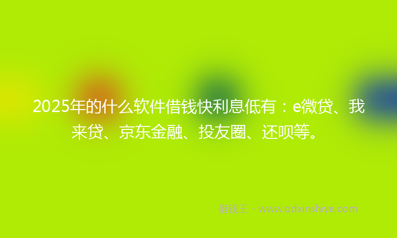 2025年的什么软件借钱快利息低有：e微贷、我来贷、京东金融、投友圈、还呗等。