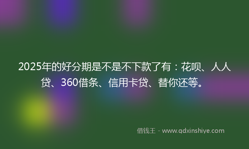 2025年的好分期是不是不下款了有：花呗、人人贷、360借条、信用卡贷、替你还等。