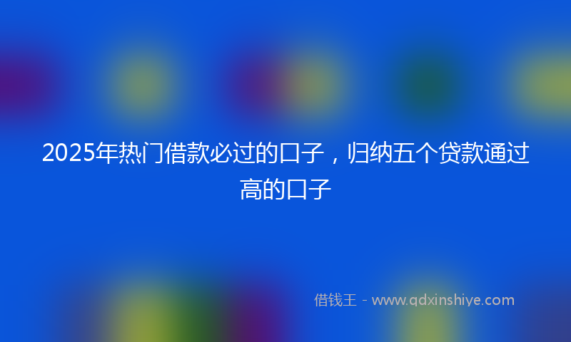 2025年热门借款必过的口子，归纳五个贷款通过高的口子