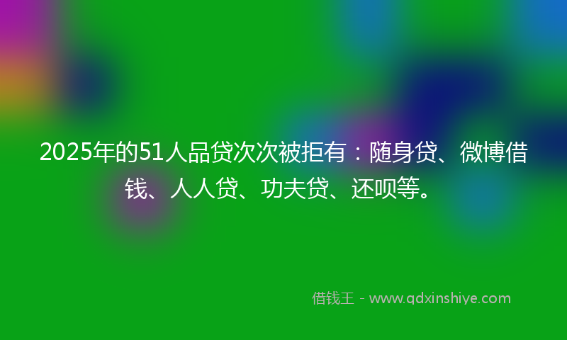 2025年的51人品贷次次被拒有：随身贷、微博借钱、人人贷、功夫贷、还呗等。