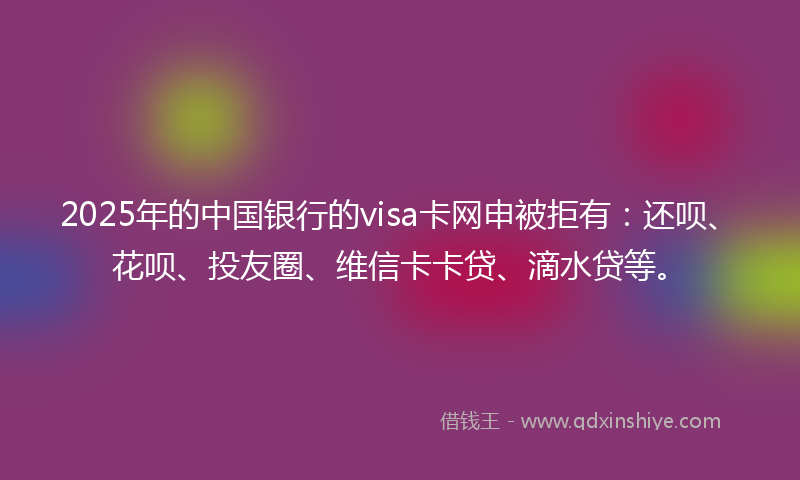 2025年的中国银行的visa卡网申被拒有：还呗、花呗、投友圈、维信卡卡贷、滴水贷等。