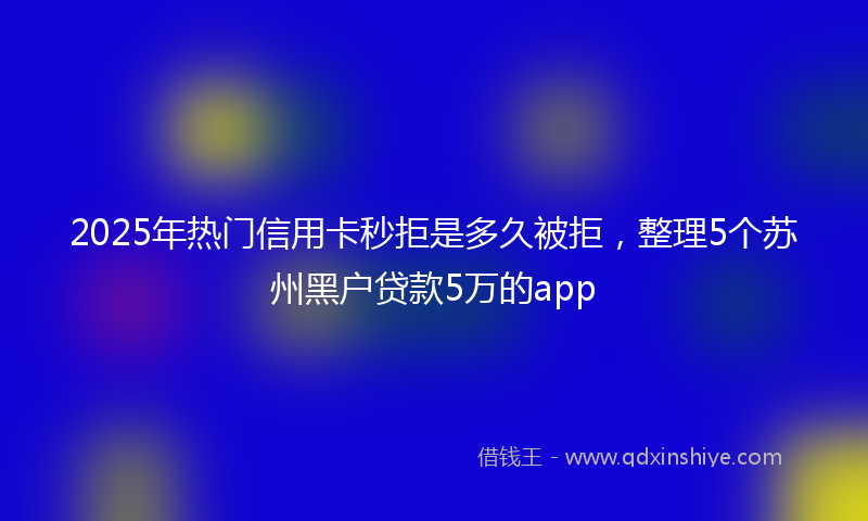 2025年热门信用卡秒拒是多久被拒，整理5个苏州黑户贷款5万的app